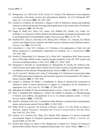 Entropy 2013, 15 1460
237. Montgomery, A.J.; McTavish, S.F.B.; Cowen, P.J.; Grasby, P.M. Reduction of brain dopamine
concentration with dietary tyrosine plus phenylalanine depletion: An [11C] Raclopride PET
study. Am. J. Psychiatry 2003, 160, 1887–1889.
238. Costello, S.; Cockburn, M.; Bronstein, J.; Zhang, X.; Ritz. B. Parkinson’s disease and residential
exposure to maneb and paraquat from agricultural applications in the central valley of California.
Am. J. Epidemiol. 2009, 169, 919–926.
239. Negga, R.; Rudd, D.A.; Davis, N.S.; Justice, A.N; Hatfield, H.E; Valente, A.L.; Fields, A.S.
Fitsanakis, V.A. Exposure to Mn/Zn ethylene-bis-dithiocarbamate and glyphosate pesticides leads
to neurodegeneration in Caenorhabditis elegans. Neurotoxicology 2011, 32, 331–341.
240. Heafield, M.T.; Fearn, S.; Steventon, G.B.; Waring, R.H.; Williams, A.C.; Sturman, S.G. Plasma
cysteine and sulphate levels in patients with Motor neurone, Parkinsons and Alzheimers disease.
Neurosci. Lett. 1990, 110, 216–220.
241. Carter-Kent, C.; Zein, N.N.; Feldstein, A.E. Cytokines in the pathogenesis of fatty liver and
disease progression to steatohepatitis: implications for treatment. Am. J. Gastroenterol. 2008,
103, 1036–1042.
242. Peraldi, P.; Hotamisligil, G.S.; Buurman, W.A.; White, M.F.; Spiegelman, B.M. Tumor necrosis
factor (TNF)-alpha inhibits insulin signaling through stimulation of the p55 TNF receptor and
activation of sphingomyelinase. J. Biol. Chem. 1996, 271, 13018–13022.
243. Plomgaard, P.; Bouzakri, K.; Krogh-Madsen, R.; Mittendorfer, B.; Zierath, J.R.; Pedersen, B.K.
Tumor necrosis factor-alpha induces skeletal muscle insulin resistance in healthy human subjects
via inhibition of Akt substrate 160 phosphorylation. Diabetes 2005, 54, 2939–2945.
244. Xu, H.; Uysal, K.T.; Becherer, J.D.; Arner, P.; Hotamisligil, G.S. Altered tumor necrosis factor-alpha
(TNF-alpha) processing in adipocytes and increased expression of transmembrane TNF-alpha in
obesity. Diabetes 2002, 51, 1876–1883.
245. Langlais, J.; Zollinger, M.; Plante, L.; Chapdelaine, A.; Bleau, G.; Roberts K.D. Localization of
cholesterol sulfate in human spermatozoa in support of a hypothesis for the mechanism of
capacitation. Proc. Natl. Acad. Sci. USA 1981, 78, 7266–7270.
246. Hidiroglou, M.; Knipfel, J.E. Zinc in mammalian sperm: a review. J. Dairy Sci. 1984, 67, 1147–1156.
247. Mose, T.; Kjaerstad, M.B.; Mathiesen, L.; Nielsen, J.B.; Edelfors, S.; Knudsen, L.E. Placental passage
of benzoic acid, caffeine, and glyphosate in an ex vivo human perfusion system. J. Toxicol.
Environ. Health A 2008, 71, 984–991.
248. Seneff, S.; Davidson, R.M.; Liu, J. Is cholesterol sulfate deficiency a common factor in preeclampsia,
autism, and pernicious anemia? Entropy 2012, 14, 2265–2290.
249. Robin, M.-M. In Argentina: The Soybeans of Hunger. Chapter 13 in The World According to
Monsanto. English Translation, Translated from French by George Holoch; The New Press:
New York, NY, USA, 2010.
250. Cerdeira, A.L.; Gazziero, D.L.; Duke, S.O.; Matallo, M.B.; Spadotto, C.A. Review of potential
environmental impacts of transgenic glyphosate-resistant soybean in Brazil. J. Environ. Sci.
Health B 2007, 42, 539–549.
251. Silveira, M.F.; Santos, I.S.; Barros, A.J.D.; Matijasevich, A.; Barros, F.C.; Victora, C.G. Increase in
preterm births in Brazil: Review of population-based studies. Rev. Saúde. Pública. 2008, 42, 1–7.
 