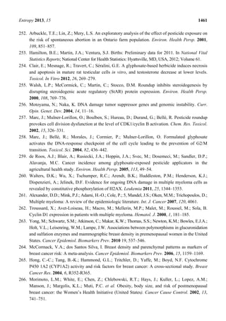 Entropy 2013, 15 1461
252. Arbuckle, T.E.; Lin, Z.; Mery, L.S. An exploratory analysis of the effect of pesticide exposure on
the risk of spontaneous abortion in an Ontario farm population. Environ. Health Persp. 2001,
109, 851–857.
253. Hamilton, B.E.; Martin, J.A.; Ventura, S.J. Births: Preliminary data for 2011. In National Vital
Statistics Reports; National Center for Health Statistics: Hyattsville, MD, USA, 2012; Volume 61.
254. Clair, E.; Mesnage, R.; Travert, C.; Séralini, G.E. A glyphosate-based herbicide induces necrosis
and apoptosis in mature rat testicular cells in vitro, and testosterone decrease at lower levels.
Toxicol. In Vitro 2012, 26, 269–279.
255. Walsh, L.P.; McCormick, C.; Martin, C.; Stocco, D.M. Roundup inhibits steroidogenesis by
disrupting steroidogenic acute regulatory (StAR) protein expression. Environ. Health Persp.
2000, 108, 769–776.
256. Motoyama, N.; Naka, K. DNA damage tumor suppressor genes and genomic instability. Curr.
Opin. Genet. Dev. 2004, 14, 11–16.
257. Marc, J.; Mulner-Lorillon, O.; Boulben, S.; Hureau, D.; Durand, G.; Bellé, R. Pesticide roundup
provokes cell division dysfunction at the level of CDK1/cyclin B activation. Chem. Res. Toxicol.
2002, 15, 326–331.
258. Marc, J.; Bellé, R.; Morales, J.; Cormier, P.; Mulner-Lorillon, O. Formulated glyphosate
activates the DNA-response checkpoint of the cell cycle leading to the prevention of G2/M
transition. Toxicol. Sci. 2004, 82, 436–442.
259. de Roos, A.J.; Blair, A.; Rusiecki, J.A.; Hoppin, J.A.; Svec, M.; Dosemeci, M.; Sandler, D.P.;
Alavanja, M.C. Cancer incidence among glyphosate-exposed pesticide applicators in the
agricultural health study. Environ. Health Persp. 2005, 113, 49–54.
260. Walters, D.K.; Wu, X.; Tschumper, R.C.; Arendt, B.K.; Huddleston, P.M.; Henderson, K.J.;
Dispenzieri, A.; Jelinek, D.F. Evidence for ongoing DNA damage in multiple myeloma cells as
revealed by constitutive phosphorylation of H2AX. Leukemia 2011, 25, 1344–1353.
261. Alexander, D.D.; Mink, P.J.; Adami, H.-O.; Cole, P.; 5, Mandel, J.S.; Oken, M.M.; Trichopoulos, D.;
Multiple myeloma: A review of the epidemiologic literature. Int. J. Cancer 2007, 120, 4061.
262. Troussard, X.; Avet-Loiseau, H.; Macro, M.; Mellerin, M.P.; Malet, M.; Roussel, M.; Sola, B.
Cyclin D1 expression in patients with multiple myeloma. Hematol. J. 2000, 1, 181–185.
263. Yong, M.; Schwartz, S.M.; Atkinson, C.; Makar, K.W.; Thomas, S.S.; Newton, K.M.; Bowles, E.J.A.;
Holt, V.L.; Leisenring, W.M.; Lampe, J.W. Associations between polymorphisms in glucuronidation
and sulfation enzymes and mammographic breast density in premenopausal women in the United
States. Cancer Epidemiol. Biomarkers Prev. 2010 19, 537–546.
264. McCormack, V.A.; dos Santos Silva, I. Breast density and parenchymal patterns as markers of
breast cancer risk: A meta-analysis. Cancer Epidemiol. Biomarkers Prev. 2006, 15, 1159–1169.
265. Hong, C.-C.; Tang, B.-K.; Hammond, G.L.; Tritchler, D.; Yaffe, M.; Boyd, N.F. Cytochrome
P450 1A2 (CYP1A2) activity and risk factors for breast cancer: A cross-sectional study. Breast
Cancer Res. 2004, 6, R352-R365.
266. Morimoto, L.M.; White, E.; Chen, Z.; Chlebowski, R.T.; Hays, J.; Kuller, L.; Lopez, A.M.;
Manson, J.; Margolis, K.L.; Muti, P.C. et al. Obesity, body size, and risk of postmenopausal
breast cancer: the Women’s Health Initiative (United States). Cancer Cause Control. 2002, 13,
741–751.
 