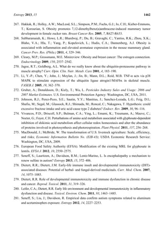Entropy 2013, 15 1462
267. Hakkak, R.; Holley, A.W.; MacLeod, S.L.; Simpson, P.M.; Fuchs, G.J.; Jo, C.H.; Kieber-Emmons,
T.; Korourian, S. Obesity promotes 7,12-dimethylbenz(a)anthracene-induced mammary tumor
development in female zucker rats. Breast Cancer Res. 2005, 7, R627-R633.
268. Subbaramaiah, K.; Howe, L.R.; Bhardwaj, P.; Du, B.; Gravaghi, C.; Yantiss, R.K.; Zhou, X.K.;
Blaho, V.A.; Hla, T.; Yang, P.; Kopelovich, L.; Hudis, C.A.; Dannenberg, A.J. Obesity is
associated with inflammation and elevated aromatase expression in the mouse mammary gland.
Cancer Prev. Res. (Phila.) 2011, 4, 329–346.
269. Cleary, M.P.; Grossmann, M.E. Minireview: Obesity and breast cancer: The estrogen connection.
Endocrinology 2009, 150, 2537–2542.
270. Jagoe, R.T.; Goldberg, A.L. What do we really know about the ubiquitin-proteasome pathway in
muscle atrophy? Curr. Opin. Clin. Nutr. Metab. Care 2001, 4, 183–190.
271. Li, Y.-P.; Chen, Y.; John, J.; Moylan, J.; Jin, B.; Mann, D.L.; Reid, M.B. TNF-α acts via p38
MAPK to stimulate expression of the ubiquitin ligase atrogin1/MAFbx in skeletal muscle.
FASEB J. 2005, 19, 362–370.
272. Gruber, A.; Donaldsson, D.; Kiely, T.; Wu, L. Pesticides Industry Sales and Usage: 2006 and
2007 Market Estimates. U.S. Environmental Protection Agency: Washington, DC, USA, 2011.
273. Johnson, R.J.; Perez-Pozo, S.E.; Sautin, Y.Y.; Manitius, J.; Sanchez-Lozada, L.G.; Feig, D.I.;
Shafiu, M.; Segal, M.; Glassock, R.J.; Shimada, M.; Roncal, C.; Nakagawa, T. Hypothesis: could
excessive fructose intake and uric acid cause type 2 diabetes? Endocr. Rev. 2009, 30, 96–116.
274. Vivancos, P.D.; Driscoll, S.P.; Bulman, C.A.; Ying, L.; Emami, K.; Treumann, A.; Mauve, C.;
Noctor, G.; Foyer, C.H. Perturbations of amino acid metabolism associated with glyphosate-dependent
inhibition of shikimic acid metabolism affect cellular redox homeostasis and alter the abundance
of proteins involved in photosynthesis and photorespiration. Plant Physiol. 2011, 157, 256–268.
275. MacDonald, J.; McBride, W. The transformation of U.S. livestock agriculture: Scale, efficiency,
and risks; Economic Information Bulletin No. (EIB-43); USDA Economic Research Service:
Washington, DC, USA, 2009.
276. European Food Safety Authority (EFSA). Modification of the existing MRL for glyphosate in
lentils. EFSA J. 2012, 10, 2550–2575.
277. Seneff, S.; Lauritzen, A.; Davidson, R.M.; Lentz-Marino, L. Is encephalopathy a mechanism to
renew sulfate in autism? Entropy 2013, 15, 372–406.
278. Dietert, R.R.; Dietert, J.M. Early-life immune insult and developmental immunotoxicity (DIT)-
associated diseases: Potential of herbal- and fungal-derived medicinals. Curr. Med. Chem. 2007,
14, 1075–1085.
279. Dietert, R.R. Role of developmental immunotoxicity and immune dysfunction in chronic disease
and cancer. Reprod. Toxicol. 2011, 31, 319–326.
280. Leifer, C.A.; Dietert, R.R. Early life environment and developmental immunotoxicity in inflammatory
dysfunction and disease. Toxicol. Environ. Chem. 2011, 93, 1463–1485.
281. Seneff, S.; Liu, J.; Davidson, R. Empirical data confirm autism symptoms related to aluminum
and acetaminophen exposure. Entropy 2012, 14, 2227–2253.
 