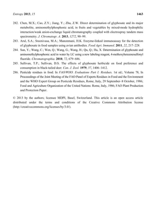 Entropy 2013, 15 1463
282. Chen, M.X.; Cao, Z.Y.; Jiang, Y.; Zhu, Z.W. Direct determination of glyphosate and its major
metabolite, aminomethylphosphonic acid, in fruits and vegetables by mixed-mode hydrophilic
interaction/weak anion-exchange liquid chromatography coupled with electrospray tandem mass
spectrometry. J. Chromatogr. A. 2013, 1272, 90–99.
283. Arul, S.A.; Sreenivasa, M.A.; Manonmani, H.K. Enzyme-linked immunoassay for the detection
of glyphosate in food samples using avian antibodies. Food Agri. Immunol. 2011, 22, 217–228.
284. Sun, Y.; Wang, C.; Wen, Q.; Wang, G.; Wang, H.; Qu, Q.; Hu, X. Determination of glyphosate and
aminomethylphosphonic acid in water by LC using a new labeling reagent, 4-methoxybenzenesulfonyl
fluoride. Chromatographia. 2010, 72, 679–686.
285. Sullivan, T.P.; Sullivan, D.S. The effects of glyphosate herbicide on food preference and
consumption in black-tailed deer. Can. J. Zool. 1979, 57, 1406–1412.
286. Pesticide residues in food. In FAO/WHO. Evaluations Part I: Residues. 1st ed.; Volume 78, In
Proceeedings of the Joint Meeting of the FAO Panel of Experts Residues in Food and the Environment
and the WHO Expert Group on Pesticide Residues, Rome, Italy, 29 September–8 October, 1986;
Food and Agriculture Organization of the United Nations: Rome, Italy, 1986; FAO Plant Production
and Protection Paper.
© 2013 by the authors; licensee MDPI, Basel, Switzerland. This article is an open access article
distributed under the terms and conditions of the Creative Commons Attribution license
(http://creativecommons.org/licenses/by/3.0/).
 