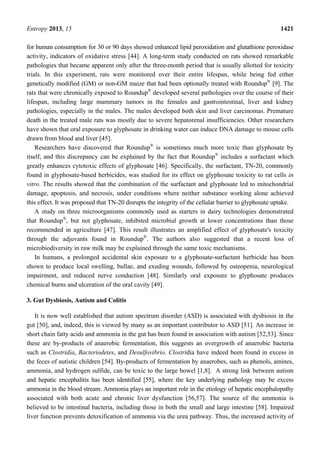 Entropy 2013, 15 1421
for human consumption for 30 or 90 days showed enhanced lipid peroxidation and glutathione peroxidase
activity, indicators of oxidative stress [44]. A long-term study conducted on rats showed remarkable
pathologies that became apparent only after the three-month period that is usually allotted for toxicity
trials. In this experiment, rats were monitored over their entire lifespan, while being fed either
genetically modified (GM) or non-GM maize that had been optionally treated with Roundup®
[9]. The
rats that were chronically exposed to Roundup®
developed several pathologies over the course of their
lifespan, including large mammary tumors in the females and gastrointestinal, liver and kidney
pathologies, especially in the males. The males developed both skin and liver carcinomas. Premature
death in the treated male rats was mostly due to severe hepatorenal insufficiencies. Other researchers
have shown that oral exposure to glyphosate in drinking water can induce DNA damage to mouse cells
drawn from blood and liver [45].
Researchers have discovered that Roundup®
is sometimes much more toxic than glyphosate by
itself, and this discrepancy can be explained by the fact that Roundup®
includes a surfactant which
greatly enhances cytotoxic effects of glyphosate [46]. Specifically, the surfactant, TN-20, commonly
found in glyphosate-based herbicides, was studied for its effect on glyphosate toxicity to rat cells in
vitro. The results showed that the combination of the surfactant and glyphosate led to mitochondrial
damage, apoptosis, and necrosis, under conditions where neither substance working alone achieved
this effect. It was proposed that TN-20 disrupts the integrity of the cellular barrier to glyphosate uptake.
A study on three microorganisms commonly used as starters in dairy technologies demonstrated
that Roundup®
, but not glyphosate, inhibited microbial growth at lower concentrations than those
recommended in agriculture [47]. This result illustrates an amplified effect of glyphosate's toxicity
through the adjuvants found in Roundup®
. The authors also suggested that a recent loss of
microbiodiversity in raw milk may be explained through the same toxic mechanisms.
In humans, a prolonged accidental skin exposure to a glyphosate-surfactant herbicide has been
shown to produce local swelling, bullae, and exuding wounds, followed by osteopenia, neurological
impairment, and reduced nerve conduction [48]. Similarly oral exposure to glyphosate produces
chemical burns and ulceration of the oral cavity [49].
3. Gut Dysbiosis, Autism and Colitis
It is now well established that autism spectrum disorder (ASD) is associated with dysbiosis in the
gut [50], and, indeed, this is viewed by many as an important contributor to ASD [51]. An increase in
short chain fatty acids and ammonia in the gut has been found in association with autism [52,53]. Since
these are by-products of anaerobic fermentation, this suggests an overgrowth of anaerobic bacteria
such as Clostridia, Bacteriodetes, and Desulfovibrio. Clostridia have indeed been found in excess in
the feces of autistic children [54]. By-products of fermentation by anaerobes, such as phenols, amines,
ammonia, and hydrogen sulfide, can be toxic to the large bowel [1,8]. A strong link between autism
and hepatic encephalitis has been identified [55], where the key underlying pathology may be excess
ammonia in the blood stream. Ammonia plays an important role in the etiology of hepatic encephalopathy
associated with both acute and chronic liver dysfunction [56,57]. The source of the ammonia is
believed to be intestinal bacteria, including those in both the small and large intestine [58]. Impaired
liver function prevents detoxification of ammonia via the urea pathway. Thus, the increased activity of
 
