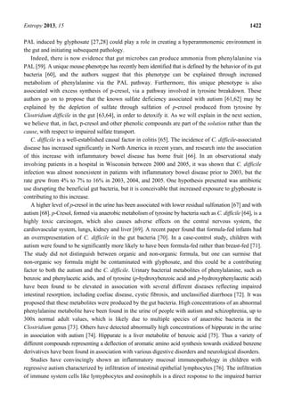 Entropy 2013, 15 1422
PAL induced by glyphosate [27,28] could play a role in creating a hyperammonemic environment in
the gut and initiating subsequent pathology.
Indeed, there is now evidence that gut microbes can produce ammonia from phenylalanine via
PAL [59]. A unique mouse phenotype has recently been identified that is defined by the behavior of its gut
bacteria [60], and the authors suggest that this phenotype can be explained through increased
metabolism of phenylalanine via the PAL pathway. Furthermore, this unique phenotype is also
associated with excess synthesis of p-cresol, via a pathway involved in tyrosine breakdown. These
authors go on to propose that the known sulfate deficiency associated with autism [61,62] may be
explained by the depletion of sulfate through sulfation of p-cresol produced from tyrosine by
Clostridium difficile in the gut [63,64], in order to detoxify it. As we will explain in the next section,
we believe that, in fact, p-cresol and other phenolic compounds are part of the solution rather than the
cause, with respect to impaired sulfate transport.
C. difficile is a well-established causal factor in colitis [65]. The incidence of C. difficile-associated
disease has increased significantly in North America in recent years, and research into the association
of this increase with inflammatory bowel disease has borne fruit [66]. In an observational study
involving patients in a hospital in Wisconsin between 2000 and 2005, it was shown that C. difficile
infection was almost nonexistent in patients with inflammatory bowel disease prior to 2003, but the
rate grew from 4% to 7% to 16% in 2003, 2004, and 2005. One hypothesis presented was antibiotic
use disrupting the beneficial gut bacteria, but it is conceivable that increased exposure to glyphosate is
contributing to this increase.
A higher level of p-cresol in the urine has been associated with lower residual sulfonation [67] and with
autism [68]. p-Cresol, formed via anaerobic metabolism of tyrosine by bacteria such as C. difficile [64], is a
highly toxic carcinogen, which also causes adverse effects on the central nervous system, the
cardiovascular system, lungs, kidney and liver [69]. A recent paper found that formula-fed infants had
an overrepresentation of C. difficile in the gut bacteria [70]. In a case-control study, children with
autism were found to be significantly more likely to have been formula-fed rather than breast-fed [71].
The study did not distinguish between organic and non-organic formula, but one can surmise that
non-organic soy formula might be contaminated with glyphosate, and this could be a contributing
factor to both the autism and the C. difficile. Urinary bacterial metabolites of phenylalanine, such as
benzoic and phenylacetic acids, and of tyrosine (p-hydroxybenzoic acid and p-hydroxyphenylacetic acid)
have been found to be elevated in association with several different diseases reflecting impaired
intestinal resorption, including coeliac disease, cystic fibrosis, and unclassified diarrhoea [72]. It was
proposed that these metabolites were produced by the gut bacteria. High concentrations of an abnormal
phenylalanine metabolite have been found in the urine of people with autism and schizophrenia, up to
300x normal adult values, which is likely due to multiple species of anaerobic bacteria in the
Clostridium genus [73]. Others have detected abnormally high concentrations of hippurate in the urine
in association with autism [74]. Hippurate is a liver metabolite of benzoic acid [75]. Thus a variety of
different compounds representing a deflection of aromatic amino acid synthesis towards oxidized benzene
derivatives have been found in association with various digestive disorders and neurological disorders.
Studies have convincingly shown an inflammatory mucosal immunopathology in children with
regressive autism characterized by infiltration of intestinal epithelial lymphocytes [76]. The infiltration
of immune system cells like lymyphocytes and eosinophils is a direct response to the impaired barrier
 