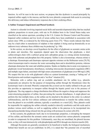 Entropy 2013, 15 1423
function. As will be seen in the next section, we propose that this dysbiosis is caused principally by
impaired sulfate supply to the mucosa, and that the toxic phenolic compounds both assist in correcting
this deficiency and induce inflammatory responses due to their oxidizing effects.
4. Sulfate Transport Impairment and Phenol Synthesis
Autism is a disorder involving impaired social skills and neurodevelopmental delay that has reached
epidemic proportions in recent years, with one in 50 children born in the United States today now
classified on the autism spectrum, according to the U.S. Centers for Disease Control and Prevention.
Impaired sulfur oxidation and low levels of serum sulfate have been established in association with
autism since 1990, as evidenced by the following quote from [77]: “These results indicate that there
may be a fault either in manufacture of sulphate or that sulphate is being used up dramatically on an
unknown toxic substance these children may be producing” (p. 198).
In this section, we develop a novel hypothesis for the effect of glyphosate on aromatic amino acids
in plants and microbes. Our arguments depend upon the observation that glyphosate, a short
carbon-nitrogen chain with a carbonyl group and a phosphate group, is a strong anionic kosmotrope,
since both carbonate and phosphate have this property. Sulfate is also a kosmotrope, whereas nitrate is
a chaotrope. Kosmotropes and chaotropes represent opposite extremes on the Hofmeister series [78,79],
where kosmotropes tend to structure the water surrounding them and to desolubilize proteins, whereas
chaotropes destructure the water and solubilize proteins. Studies on fatalities due to acute over-exposure to
glyphosate reveal hemodynamic disturbances, including intravascular disseminated coagulation (DIC)
and multiple organ failure, associated with high serum concentrations of glyphosate (over 800 mg/L) [80].
We suspect this has to do with glyphosate's effect as a potent kosmotrope, causing a "salting out" of
blood proteins and resultant coagulation and a “no-flow” situation [81].
Molecules with a carbon ring and an available attachment site for sulfate (e.g., phenolic
compounds) are attractive for the purpose of transporting sulfate through the bloodstream when the
kosmotropic load is elevated. Phenolic compounds like p-cresol can be readily sulfated in the gut, and
this provides an opportunity to transport sulfate through the hepatic portal vein in the presence of
glyphosate. The ring supports a charge distribution that diffuses the negative charge and suppresses the
water-structuring properties of sulfate, thus preventing the vascular disturbances. A single phenol can
perform this feat multiple times, as the sulfate can be attached to the phenol in the colon via a phenol
sulfotransferase, and the liver utilizes sulfatases and sulfotransferases to transfer the sulfate moiety
from the phenol to an available substrate, typically a xenobiotic or a sterol [82]. Thus, phenols could
be responsible for supplying the sulfate critically needed to detoxify xenobiotics and bile acids and to
produce various sterol sulfates, as well as supplying sulfate to the pancreas to be incorporated into
mucopolysaccharides being released into the gut along with proteases by acinar cells [83].
In this scenario, the glyphosate itself, due to its kosmotropic properties, is disrupting the transport
of free sulfate, and therefore the aromatic amino acids are oxidized into various phenolic compounds
in order to compensate for this problem. Unfortunately, once they are unsulfated, the phenols become
toxic, as they will react destructively with phospholipids and DNA through one-electron transfer [84].
Although flavonoids are generally considered to be beneficial to health, the biological mechanisms
behind their benefit are not yet established. In [85], it is stated that “the potential role of microbial
 
