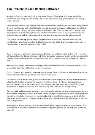Faq - Which On-Line Backup Software?
Any piece of data on your hard disk is in constant danger of being lost. You might already be
comfortable with this particular concept. The above points must help you keep your data backups
secure and safe.
There are many options and services available when choosing an online, off-site data backup service.
If you are not familiar with what to look for or what questions to ask you could make a devastating
mistake that can cost you lost time, money and even lost data. This document will briefly go over
what options are mandatory, optional and what to look out for. Use it to assist you in making the
right decision, but still do research for what is best for you and your specific business needs.
Data can be lost through power surges, computer crashes, fires and theft to name a few. You
wouldn't leave your home unlocked and the doors wide open without any occupants, so be sure to
close the door to possible losses and theft of data.
But if you decide to go for and online storage disk then you will have a less control of it. It will be a
bit cheaper than the dedicated one as well. The data backup companies facility will be more prone to
security threats as being online storage of data can lead to leak of some of your important data as
well.
Although most people understand backing up their data to external hard disk drives and DVDs, the
process of picking the right online service is confusing.
Go to -> Start -> All Programs -> Accessories -> System Tools -> Backup -> and then follow the on-
screen prompts and same guidelines as Windows 7 and Vista.
Let's take a look at how to backup a data with Windows operating system. All the Windows OS now
integrates the backup program. So, you don't need to go for any third party backup program to
perform this task. If you want to access the backup program, just go to Start, then All Programs,
Accessories and System Tools and then click Backup. This will start the backup wizard.
This is a quick and easy setup, one that is not overly costly, and one we suggest to everyone. No one
wants to lose everything due to a hard drive failure, corrupt files or computer crash. Many programs
can just be reinstalled, however, you can't usually replace important documents or family photos
unless you have done a full computer backup. Remember, a crash eventually will happen to you, be
sure to be protected.
And when you do not, why not ask them about data backup companies when you are in there. This
situation has an enormous impact in the way these companies provide the industry with goods and
supports.
 