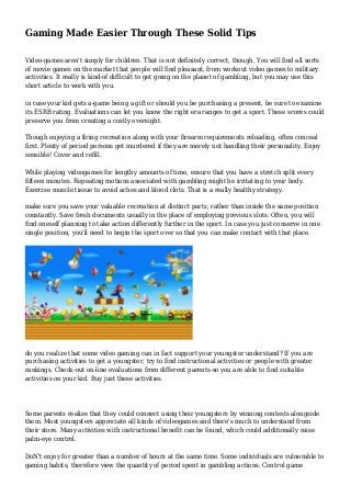 Gaming Made Easier Through These Solid Tips
Video-games aren't simply for children. That is not definitely correct, though. You will find all sorts
of movie games on the market that people will find pleasant, from workout video games to military
activities. It really is kind-of difficult to get going on the planet of gambling, but you may use this
short article to work with you.
in case your kid gets a-game being a gift or should you be purchasing a present, be sure to examine
its ESRB rating. Evaluations can let you know the right era ranges to get a sport. These scores could
preserve you from creating a costly oversight.
Though enjoying a firing recreation along with your firearm requirements reloading, often conceal
first. Plenty of period persons get murdered if they are merely not handling their personality. Enjoy
sensible! Cover and refill.
While playing videogames for lengthy amounts of time, ensure that you have a stretch split every
fifteen minutes. Repeating motions associated with gambling might be irritating to your body.
Exercise muscle tissue to avoid aches and blood clots. That is a really healthy strategy.
make sure you save your valuable recreation at distinct parts, rather than inside the same position
constantly. Save fresh documents usually in the place of employing previous slots. Often, you will
find oneself planning to take action differently further in the sport. In case you just conserve in one
single position, you'll need to begin the sport over so that you can make contact with that place.
do you realize that some video gaming can in fact support your youngster understand? If you are
purchasing activities to get a youngster, try to find instructional activities or people with greater
rankings. Check-out on-line evaluations from different parents-so you are able to find suitable
activities on your kid. Buy just these activities.
Some parents realize that they could connect using their youngsters by winning contests alongside
them. Most youngsters appreciate all kinds of videogames and there's much to understand from
their store. Many activities with instructional benefit can be found, which could additionally raise
palm-eye control.
DoN't enjoy for greater than a number of hours at the same time. Some individuals are vulnerable to
gaming habits, therefore view the quantity of period spent in gambling actions. Control game
 