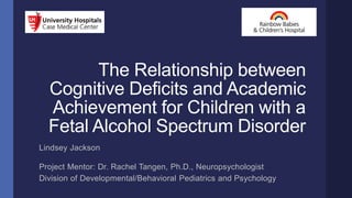 The Relationship between
Cognitive Deficits and Academic
Achievement for Children with a
Fetal Alcohol Spectrum Disorder
Lindsey Jackson
Project Mentor: Dr. Rachel Tangen, Ph.D., Neuropsychologist
Division of Developmental/Behavioral Pediatrics and Psychology
 