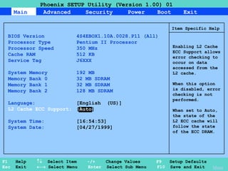 29
Main Advanced Security Power Boot Exit
Phoenix SETUP Utility (Version 1.00) 01
F1 Help  Select Item -/+ Change Values F9 Setup Defaults
Esc Exit  Select Menu Enter Select Sub Menu F10 Save and Exit
Item Specific Help
BIOS Version 4S4EBOX1.10A.0028.P11 (All)
Processor Type Pentium II Processor
Processor Speed 350 MHz
Cache RAM 512 KB
Service Tag J6XXX
System Memory 192 MB
Memory Bank 0 32 MB SDRAM
Memory Bank 1 32 MB SDRAM
Memory Bank 2 128 MB SDRAM
Language: [English (US)]
L2 Cache ECC Support: [Auto]
System Time: [16:54:53]
System Date: [04/27/1999]
Enabling L2 Cache
ECC Support allows
error checking to
occur on data
accessed from the
L2 cache.
When this option
is disabled, error
checking is not
performed.
When set to Auto,
the state of the
L2 ECC cache will
follow the state
of the ECC DRAM.
Menu
 