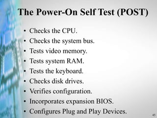 45
The Power-On Self Test (POST)
• Checks the CPU.
• Checks the system bus.
• Tests video memory.
• Tests system RAM.
• Tests the keyboard.
• Checks disk drives.
• Verifies configuration.
• Incorporates expansion BIOS.
• Configures Plug and Play Devices.
 