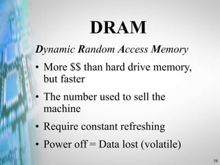 58
DRAM
Dynamic Random Access Memory
• More $$ than hard drive memory,
but faster
• The number used to sell the
machine
• Require constant refreshing
• Power off = Data lost (volatile)
 