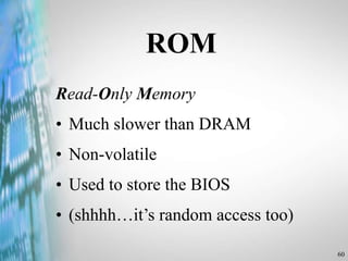 60
ROM
Read-Only Memory
• Much slower than DRAM
• Non-volatile
• Used to store the BIOS
• (shhhh…it’s random access too)
 