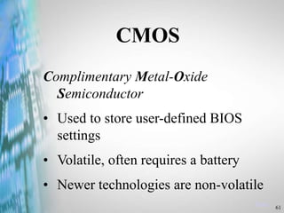 61
Menu
CMOS
Complimentary Metal-Oxide
Semiconductor
• Used to store user-defined BIOS
settings
• Volatile, often requires a battery
• Newer technologies are non-volatile
 