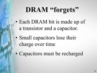 74
DRAM “forgets”
• Each DRAM bit is made up of
a transistor and a capacitor.
• Small capacitors lose their
charge over time
• Capacitors must be recharged
 