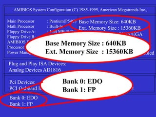AMIBIOS System Configuration (C) 1985-1995, American Megatrends Inc.,
Main Processor : Pentium(P54C)
Math Processor : Built-In
Floppy Drive A: : 1.44 MB 3½”
Floppy Drive B: : None
AMIBIOS Date : 07/15/95
Processor Clock : 100MHz
Power Management : Disabled
Base Memory Size: 640KB
Ext. Memory Size : 15360KB
Display Type : VGA/EGA
Serial Port(s) : 3F8,3E8
Parallel Port(s) : 378
External Cache : 256KB,Enabled
Plug and Play ISA Devices:
Analog Devices AD1816
Pci Devices:
PCI Onboard IDE PCI Slot 2 VGA: IRQ 11
Bank 0: EDO
Bank 1: FP
Bank 0: EDO
Bank 1: FP
Base Memory Size : 640KB
Ext. Memory Size : 15360KB
 