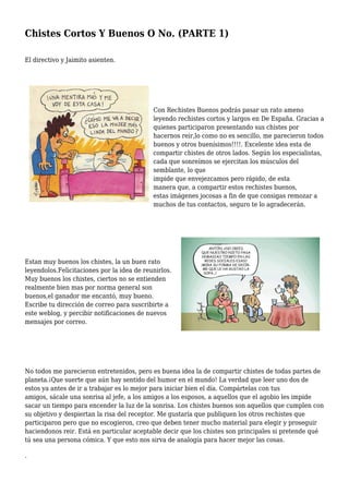 Chistes Cortos Y Buenos O No. (PARTE 1)
El directivo y Jaimito asienten.
Con Rechistes Buenos podrás pasar un rato ameno
leyendo rechistes cortos y largos en De España. Gracias a
quienes participaron presentando sus chistes por
hacernos reir,lo como no es sencillo, me parecieron todos
buenos y otros buenísimos!!!!. Excelente idea esta de
compartir chistes de otros lados. Según los especialistas,
cada que sonreímos se ejercitan los músculos del
semblante, lo que
impide que envejezcamos pero rápido, de esta
manera que, a compartir estos rechistes buenos,
estas imágenes jocosas a fin de que consigas remozar a
muchos de tus contactos, seguro te lo agradecerán.
Estan muy buenos los chistes, la un buen rato
leyendolos.Felicitaciones por la idea de reunirlos.
Muy buenos los chistes, ciertos no se entienden
realmente bien mas por norma general son
buenos,el ganador me encantó, muy bueno.
Escribe tu dirección de correo para suscribirte a
este weblog, y percibir notificaciones de nuevos
mensajes por correo.
No todos me parecieron entretenidos, pero es buena idea la de compartir chistes de todas partes de
planeta.¡Que suerte que aún hay sentido del humor en el mundo! La verdad que leer uno dos de
estos ya antes de ir a trabajar es lo mejor para iniciar bien el día. Compártelas con tus
amigos, sácale una sonrisa al jefe, a los amigos a los esposos, a aquellos que el agobio les impide
sacar un tiempo para encender la luz de la sonrisa. Los chistes buenos son aquellos que cumplen con
su objetivo y despiertan la risa del receptor. Me gustaría que publiquen los otros rechistes que
participaron pero que no escogieron, creo que deben tener mucho material para elegir y proseguir
haciendonos reir. Está en particular aceptable decir que los chistes son principales si pretende qué
tú sea una persona cómica. Y que esto nos sirva de analogía para hacer mejor las cosas.
.
 