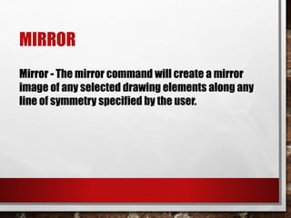 MIRROR
Mirror - The mirror command will create a mirror
image of any selected drawing elements along any
line of symmetry specified by the user.
 