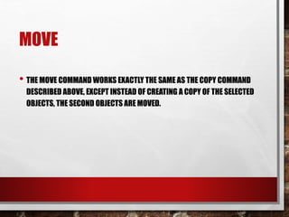 MOVE
• THE MOVE COMMAND WORKS EXACTLY THE SAME AS THE COPY COMMAND
DESCRIBED ABOVE, EXCEPT INSTEAD OF CREATING A COPY OF THE SELECTED
OBJECTS, THE SECOND OBJECTS ARE MOVED.
 