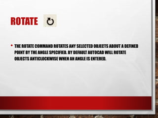 ROTATE
• THE ROTATE COMMAND ROTATES ANY SELECTED OBJECTS ABOUT A DEFINED
POINT BY THE ANGLE SPECIFIED. BY DEFAULT AUTOCAD WILL ROTATE
OBJECTS ANTICLOCKWISE WHEN AN ANGLE IS ENTERED.
 