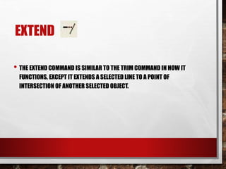 EXTEND
• THE EXTEND COMMAND IS SIMILAR TO THE TRIM COMMAND IN HOW IT
FUNCTIONS, EXCEPT IT EXTENDS A SELECTED LINE TO A POINT OF
INTERSECTION OF ANOTHER SELECTED OBJECT.
 