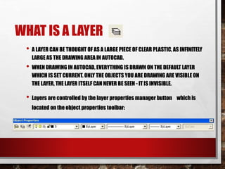 WHAT IS A LAYER
• A LAYER CAN BE THOUGHT OF AS A LARGE PIECE OF CLEAR PLASTIC, AS INFINITELY
LARGE AS THE DRAWING AREA IN AUTOCAD.
• WHEN DRAWING IN AUTOCAD, EVERYTHING IS DRAWN ON THE DEFAULT LAYER
WHICH IS SET CURRENT. ONLY THE OBJECTS YOU ARE DRAWING ARE VISIBLE ON
THE LAYER, THE LAYER ITSELF CAN NEVER BE SEEN - IT IS INVISIBLE.
• Layers are controlled by the layer properties manager button which is
located on the object properties toolbar:
 