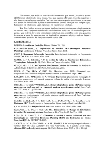 No entanto, nem todas as sub-variáveis encontradas por Saccol, Macadar e Soares
(2003) foram identificadas neste estudo, visto que algumas obtiveram respostas negativas e
não foram comentadas nos resultados. Fato este, que não nos permite concluir que as mesmas
não podem ser identificadas a partir de um estudo que venha a abranger toda a organização,
bem como, em estudos que sejam replicados em organizações similares.
        Por fim, é válido apontar que apesar das barreiras encontradas para a implementação
do sistema ERP, a empresa estudada está usufruindo dos benefícios do sistema integrado de
gestão. Que todavia, teve uma implantação conturbada mas ascendeu como uma poderosa
ferramenta a partir do momento que os funcionários, gestores e diretores uniram forças e
acreditaram no potencial das soluções advindas com o ERP.

8. REFERÊNCIAS
BARDIN, L. Análise de Conteúdo. Lisboa: Edições 70, 1994.
COLANGELO FILHO, L. Implantação de Sistemas ERP (Enterprise Resources
Planning): Um Enfoque de Longo Prazo. São Paulo: Atlas, 2001.
CRUZ, T. Sistemas de Informação Gerenciais: Tecnologias da informação e a Empresa do
Século XXI. 3º Ed. São Paulo: Atlas, 2003.
GOMES, C. F. S.; RIBEIRO, P. C. C. Gestão da cadeia de Suprimentos Integrada a
Tecnologia da Informação. São Paulo: Pioneira Thomson Learning, 2004.
GONÇALVES, J. E. L. As Empresas São Grandes Coleções de Processos. In: Revista de
Administração de Empresas, São Paulo, 40(1), jan./mar. 2000.
KOCH, C. The ABCs of ERP. Cio Magazine. mar. 2002. Disponível                            em:
<http://www.cio.com/research/erp/edit/erpbasics.html>. Acessado em: 20 jul. 2006
LAKATOS, E. M.; MARCONI, M. A. Técnicas de pesquisa: planejamento e execução de
pesquisas, amostragens e técnicas de pesquisas, elaboração, análise e interpretação de dados.
São Paulo: Atlas, 1999.
MENDES, J. V.; ESCRIVAO FILHO, E. Sistemas integrados de gestão ERP em pequenas
empresas: um confronto entre o referencial teórico e a prática empresarial. Gest. Prod.,
dez. 2002, vol.9, nº.3, p.277-296.
MENDES, J. V.; ESCRIVAO FILHO, E. Sistemas integrados de gestão ERP em pequenas
empresas: um confronto entre o referencial teórico e a prática empresarial. Gest. Prod., dez.
2002, vol.9, nº.3, p.277-296.
NORRIS, G., HURLEY, J. R., HARTLEY, K. M., DUNLEAVY, J. R., BALLS, J. D. E-
Business e ERP: Transformando as Organizações, Rio de Janeiro, Qualitymark Ed, 2001.
RICHARDSON, R.J. Pesquisa social: métodos e técnicas. São Paulo: Atlas. 1999.
ROCKART, J. F.; SCOTT MORTON, M.S. Implacations of changes in information
technology for corporate strategy. Interfaces, v. 14, nº 1, p. 84-95, Jan./Feb. 1984.
ROSA, M. R.; CAMPOS, F. C. Problemas e cuidados a serem verificados em uma
implantação de Enterprise Resources Planning (ERP) em Instituições de Ensino
Superior (IES). In: XII SIMPEP, 2005.
SACCOL, A. I. C. Z. ; MACADAR, M. A. M. ; SOARES, R. O. Mudanças organizacionais e
sistemas ERP. In: Cesar Alexandre de Souza; Amarolinda . C. I. Zanela Saccol. (org.).
sistemas ERP no Brasil: teoria e casos. São Paulo: Editora Atlas, 2003, v. 01, p. 18-368.
 