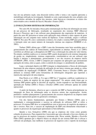 traz em sua primeira seção, uma discussão teórica sobre o tema e em seguida apresenta a
metodologia utilizada na investigação, findando-se com a apresentação dos seus achados com
as conclusões advindas da análise dos mesmos, onde buscou-se concatenar os relatos dos
entrevistados com o modelo de Saccol, Macadar e Soares (2003).

2. EVOLUÇÃO DOS SISTEMAS DE INFORMAÇÃO
        Nos anos 60, foi iniciada a busca pela sistematização do fluxo de informação em torno
de um processo de fabricação, resultando no surgimento dos sistemas MRP (Material
Resource Planning), que é um software para planejamento das requisições de materiais. A
partir dos anos 80, procurou-se tornar estas aplicações mais robustas e mais capazes de gerar
informação em um conjunto mais realista de hipóteses. Como resultado, surgiu o software
MRP II. Nos anos 90, com o sentimento evolutivo, foi criado o sistema ERP para possibilitar
a interação entre um maior número de transações internas nas empresas (NORRIS et al.,
2001).
       Turban (2005) afirma que o ERP é uma das ferramentas mais bem sucedidas para o
gerenciamento das cadeias de fornecimento, especialmente as internas. Norris et al. (2001)
corrobora ao afirmar que a abrangência do ERP visa a otimização da cadeia de valor interna.
No entanto, também explica-se os sistemas ERP a partir da perspectiva de sistemas integrados
de gestão ou, simplesmente, sistemas empresariais, constituindo-se em um software cuja
função é integrar o planejamento, gerenciamento e uso dos recursos da empresa inteira
(TURBAN ,2005). Assim, o ERP é composto por conjuntos de aplicações que automatizam
operações de rotina, entre as quais, estão o controle de estoque e o atendimento de pedidos.
       Logo, o principal objetivo do ERP é integrar os departamentos e fluxos de informação
funcionais de uma empresa, partindo da utilização de um único sistema que atenda as várias
necessidades da organização (TURBAN, 2005). Consoante Souza e Zwicker (2000), que
definem os sistemas ERP como ferramentas de informações integradas que suportam a
maioria das operações de uma empresa.
       Para Norris et al. (2001, p. 5) o que o ERP faz é “organizar, codificar e padronizar os
processos e dados de negócio de um grupo empresarial”. Os autores ainda citam que os
sistemas ERP podem apoiar às decisões de negócio. Assim expande-se sua funcionalidade,
apontada por Turban (2005) e Souza e Zwicker (2000) como softwares apenas de caráter
operacional.
       A partir da literatura, observa-se que o conceito de ERP se baseia principalmente na
integração do fluxo de informação entre os diversos setores das organizações. Assim,
permitirá o melhor planejamento e gerenciamento dos recursos disponíveis na empresa tanto
no escopo operacional quanto no gerencial e estratégico.
       Um dos fatores fundamentais, apontados por Gomes e Ribeiro (2004), para a
implantação e consequentemente o sucesso na utilização de softwares ERP se refere a
processos. O sistema ERP deve se compatibilizar com os processos de negócios da empresa e
não o inverso. Para isto, o sucesso de implantação do ERP está diretamente relacionado a
quanto os processos da organização apresentam-se bem definidos.
       Quanto a isso, Gonçalves (2000) cita que as empresas são vistas como grandes
coleções de processos. Para organizá-las é necessário que seja colocado o foco nos clientes, já
que os processos de negócio começam e terminam nele. Nesse sentido, Mendes e Escrivão
Filho (2002) apontam que o objetivo básico na adoção de um sistema ERP não é colocar o
software em produção, mas melhorar os processos de negócios com o suporte da tecnologia
 