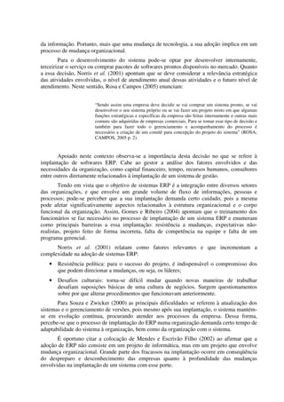 da informação. Portanto, mais que uma mudança de tecnologia, a sua adoção implica em um
processo de mudança organizacional.
        Para o desenvolvimento do sistema pode-se optar por desenvolver internamente,
terceirizar o serviço ou comprar pacotes de softwares prontos disponíveis no mercado. Quanto
a essa decisão, Norris et al. (2001) apontam que se deve considerar a relevância estratégica
das atividades envolvidas, o nível de atendimento atual dessas atividades e o futuro nível de
atendimento. Neste sentido, Rosa e Campos (2005) enunciam:


                       “Sendo assim uma empresa deve decidir se vai comprar um sistema pronto, se vai
                       desenvolver o seu sistema próprio ou se vai fazer um projeto misto em que algumas
                       funções estratégicas e específicas da empresa são feitas internamente e outras mais
                       comuns são adquiridas de empresas comerciais. Para se tomar esse tipo de decisão e
                       também para fazer todo o gerenciamento e acompanhamento do processo é
                       necessário a criação de um comitê para concepção do projeto do sistema” (ROSA;
                       CAMPOS, 2005 p. 2).


       Apoiado neste contexto observa-se a importância desta decisão no que se refere à
implantação de softwares ERP. Cabe ao gestor a análise dos fatores envolvidos e das
necessidades da organização, como capital financeiro, tempo, recursos humanos, consultores
entre outros diretamente relacionados à implantação de um sistema de gestão.
        Tendo em vista que o objetivo de sistemas ERP é a integração entre diversos setores
das organizações, e que envolve um grande volume de fluxo de informações, pessoas e
processos; pode-se perceber que a sua implantação demanda certo cuidado, pois a mesma
pode afetar significativamente aspectos relacionados à estrutura organizacional e o corpo
funcional da organização. Assim, Gomes e Ribeiro (2004) apontam que o treinamento dos
funcionários se faz necessário no processo de implantação de um sistema ERP e enumeram
como principais barreiras a essa implantação: resistência a mudanças, expectativas não-
realistas, projeto feito de forma incorreta, falta de competência na equipe e falta de um
programa gerencial.
      Norris et al. (2001) relatam como fatores relevantes e que incrementam a
complexidade na adoção de sistemas ERP:
   •   Resistência política: para o sucesso do projeto, é indispensável o compromisso dos
       que podem direcionar a mudanças, ou seja, os líderes;
   •   Desafios culturais: torna-se difícil mudar quando novas maneiras de trabalhar
       desafiam suposições básicas de uma cultura de negócios. Surgem questionamentos
       sobre por que alterar procedimentos que funcionavam anteriormente.
       Para Souza e Zwicker (2000) as principais dificuldades se referem à atualização dos
sistemas e o gerenciamento de versões, pois mesmo após sua implantação, o sistema mantém-
se em evolução contínua, procurando atender aos processos da empresa. Dessa forma,
percebe-se que o processo de implantação do ERP numa organização demanda certo tempo de
adaptabilidade do sistema à organização, bem como da organização com o sistema.
       É oportuno citar a colocação de Mendes e Escrivão Filho (2002) ao afirmar que a
adoção de ERP não consiste em um projeto de informática, mas em um projeto que envolve
mudança organizacional. Grande parte dos fracassos na implantação ocorre em conseqüência
do despreparo e desconhecimento das empresas quanto à profundidade das mudanças
envolvidas na implantação de um sistema com esse porte.
 