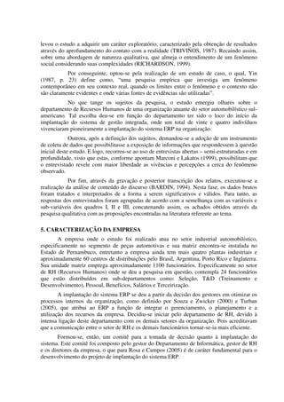 levou o estudo a adquirir um caráter exploratório, caracterizado pela obtenção de resultados
através do aprofundamento do contato com a realidade (TRIVIÑOS, 1987). Recaindo assim,
sobre uma abordagem de natureza qualitativa, que almeja o entendimento de um fenômeno
social considerando suas complexidades (RICHARDSON, 1999).
           Por conseguinte, optou-se pela realização de um estudo de caso, o qual, Yin
(1987, p. 23) define como, “uma pesquisa empírica que investiga um fenômeno
contemporâneo em seu contexto real, quando os limites entre o fenômeno e o contexto não
são claramente evidentes e onde várias fontes de evidências são utilizadas”.
           No que tange os sujeitos da pesquisa, o estudo emergiu olhares sobre o
departamento de Recursos Humanos de uma organização atuante do setor automobilístico sul-
americano. Tal escolha deu-se em função do departamento ter sido o loco do início da
implantação do sistema de gestão integrada, onde um total de vinte e quatro indivíduos
vivenciaram pioneiramente a implantação do sistema ERP na organização.
             Outrora, após a definição dos sujeitos, demandou-se a adoção de um instrumento
de coleta de dados que possibilitasse a exposição de informações que respondessem à questão
inicial deste estudo. E logo, recorreu-se ao uso de entrevistas abertas – semi-estruturadas e em
profundidade, visto que estas, conforme apontam Marconi e Lakatos (1999), possibilitam que
o entrevistado revele com maior liberdade as vivências e percepções a cerca do fenômeno
observado.
            Por fim, através da gravação e posterior transcrição dos relatos, executou-se a
realização da análise de conteúdo do discurso (BARDIN, 1994). Nesta fase, os dados brutos
foram tratados e interpretados de a forma a serem significativos e válidos. Para tanto, as
respostas dos entrevistados foram agrupadas de acordo com a semelhança com as variáveis e
sub-variáveis dos quadros I, II e III, concatenando assim, os achados obtidos através da
pesquisa qualitativa com as proposições encontradas na literatura referente ao tema.

5. CARACTERIZAÇÃO DA EMPRESA
       A empresa onde o estudo foi realizado atua no setor industrial automobilístico,
especificamente no segmento de peças automotivas e sua matriz encontra-se instalada no
Estado de Pernambuco, entretanto a empresa ainda tem mais quatro plantas industriais e
aproximadamente 60 centros de distribuições pelo Brasil, Argentina, Porto Rico e Inglaterra.
Sua unidade matriz emprega aproximadamente 1100 funcionários. Especificamente no setor
de RH (Recursos Humanos) onde se deu a pesquisa em questão, contempla 24 funcionários
que estão distribuídos em sub-departamentos como: Seleção, T&D (Treinamento e
Desenvolvimento), Pessoal, Benefícios, Salários e Terceirização.
        A implantação do sistema ERP se deu a partir da decisão dos gestores em otimizar os
processos internos da organização, como definido por Souza e Zwicker (2000) e Turban
(2005), que atribui ao ERP a função de integrar o gerenciamento, o planejamento e a
utilização dos recursos da empresa. Decidiu-se iniciar pelo departamento de RH, devido à
intensa ligação deste departamento com os demais setores da organização. Pois acreditavam
que a comunicação entre o setor de RH e os demais funcionários tornar-se-ia mais eficiente.
        Formou-se, então, um comitê para a tomada de decisão quanto à implantação do
sistema. Este comitê foi composto pelo gestor do Departamento de Informática, gestor de RH
e os diretores da empresa, o que para Rosa e Campos (2005) é de caráter fundamental para o
desenvolvimento do projeto de implantação do sistema ERP.
 