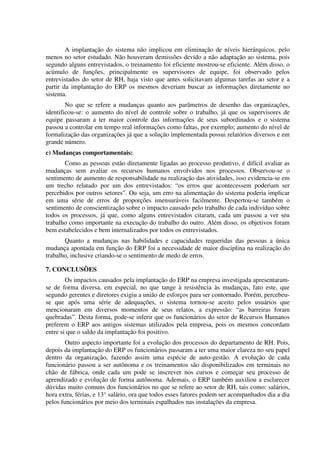 A implantação do sistema não implicou em eliminação de níveis hierárquicos, pelo
menos no setor estudado. Não houveram demissões devido a não adaptação ao sistema, pois
segundo alguns entrevistados, o treinamento foi eficiente mostrou-se eficiente. Além disso, o
acúmulo de funções, principalmente os supervisores de equipe, foi observado pelos
entrevistados do setor de RH, haja visto que antes solicitavam algumas tarefas ao setor e a
partir da implantação do ERP os mesmos deveriam buscar as informações diretamente no
sistema.
        No que se refere a mudanças quanto aos parâmetros de desenho das organizações,
identificou-se: o aumento do nível de controle sobre o trabalho, já que os supervisores de
equipe passaram a ter maior controle das informações de seus subordinados e o sistema
passou a controlar em tempo real informações como faltas, por exemplo; aumento do nível de
formalização das organizações já que a solução implementada possui relatórios diversos e em
grande número.
c) Mudanças comportamentais:
       Como as pessoas estão diretamente ligadas ao processo produtivo, é difícil avaliar as
mudanças sem avaliar os recursos humanos envolvidos nos processos. Observou-se o
sentimento de aumento de responsabilidade na realização das atividades, isso evidencia-se em
um trecho relatado por um dos entrevistados: “os erros que acontecessem poderiam ser
percebidos por outros setores”. Ou seja, um erro na alimentação do sistema poderia implicar
em uma série de erros de proporções imensuráveis facilmente. Despertou-se também o
sentimento de conscientização sobre o impacto causado pelo trabalho de cada indivíduo sobre
todos os processos, já que, como alguns entrevistados citaram, cada um passou a ver seu
trabalho como importante na execução do trabalho do outro. Além disso, os objetivos foram
bem estabelecidos e bem internalizados por todos os entrevistados.
       Quanto a mudanças nas habilidades e capacidades requeridas das pessoas a única
mudança apontada em função do ERP foi a necessidade de maior disciplina na realização do
trabalho, inclusive criando-se o sentimento de medo de erros.

7. CONCLUSÕES
        Os impactos causados pela implantação do ERP na empresa investigada apresentaram-
se de forma diversa, em especial, no que tange à resistência às mudanças, fato este, que
segundo gerentes e diretores exigiu a união de esforços para ser contornado. Porém, percebeu-
se que após uma série de adequações, o sistema tornou-se aceito pelos usuários que
mencionaram em diversos momentos de seus relatos, a expressão: “as barreiras foram
quebradas”. Desta forma, pode-se inferir que os funcionários do setor de Recursos Humanos
preferem o ERP aos antigos sistemas utilizados pela empresa, pois os mesmos concordam
entre si que o saldo da implantação foi positivo.
        Outro aspecto importante foi a evolução dos processos do departamento de RH. Pois,
depois da implantação do ERP os funcionários passaram a ter uma maior clareza no seu papel
dentro da organização, fazendo assim uma espécie de auto-gestão. A evolução de cada
funcionário passou a ser autônoma e os treinamentos são disponibilizados em terminais no
chão de fábrica, onde cada um pode se inscrever nos cursos e começar seu processo de
aprendizado e evolução de forma autônoma. Ademais, o ERP também auxiliou a esclarecer
dúvidas muito comuns dos funcionários no que se refere ao setor de RH, tais como: salários,
hora extra, férias, e 13° salário, ora que todos esses fatores podem ser acompanhados dia a dia
pelos funcionários por meio dos terminais espalhados nas instalações da empresa.
 