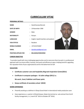 CURRICULUM VITAE
PERSONAL DETAILS
NAME : David Karanja Muriuki
DATE OF BIRTH : 19 November 1990
GENDER : Male
NATIONALITY : Kenyan
LANGUAGE : English, Swahili {written and spoken}
VISA STATUS : Resident
MOBILE NUMBER : +971553743487
EMAIL : davidshuaib@gmail.com
POSITION APPLIED FOR : BELLMAN/CONCIERGE
CAREER OBJECTIVE
To provide myself with more challenging opportunities and to overcome them by work in a professional
approach with my sincere effort, honesty, hard work and efficiency to give a helping hand for upgrading
the reputation fame of your organizational and for the betterment of self.
EDUCATION
• Certificate customer care and hospitality Mag-tech Inspiration Center{2011}
• Certificate in computer packages – St Juliet college (2011) i.e.
Ms word , Excel, Publisher and Power point.
• Kenya certificate of secondary school {2010}
WORK EXPERIENCE
• Presently working as a bellman in Ghaya Grand Hotel in international media production zone
• Have experience as a porter in Etihad Airways ,Dubai city terminal as sub-contract from Emrill
facility management, i.e. ( march 26th
2013 to October 20th
2014)
 