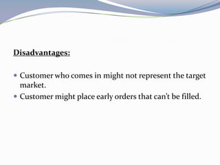 Disadvantages:

 Customer who comes in might not represent the target
  market.
 Customer might place early orders that can’t be filled.
 