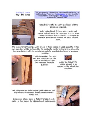 Making a Violin
Day 1 The plates
This is one page in a series about making a violin by hand in the
traditional way. Please see the introduction for more about the
series and links to other pages. The glossary contains an
explanation of the terms used.
Today the wood for the violin is selected and the
plates are prepared.
Violin maker Derek Roberts selects a piece of
spruce for the front of the instrument from his store
of seasoned wood. The store also contains pieces
of maple which will be used for the back, ribs and
scroll.
The excitement of making a violin is here in these pieces of wood. Beautiful in their
own right, they will be fashioned by the hands of a master craftsman into a beautiful
instrument which will in turn produce wonderful sounds in the hands of a master
musician.
Left is the wedge of spruce
as it was sawn from the tree.
Spruce is strong and light
and has ideal resonant
qualities.
A saw cut through the
wedge allows it to be
opened up like a book, into
two plates.
The two plates will eventually be glued together. First
they have to be flattened and squared to make a
perfect joint.
Derek uses a large plane to flatten the face of each
plate. He then planes the edges of each plate square.
 