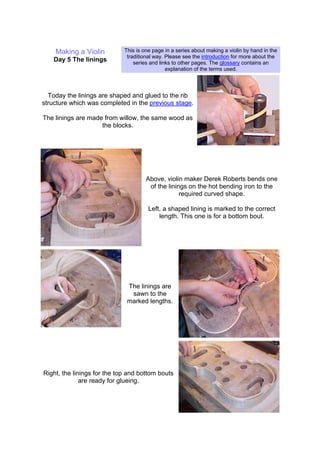 Making a Violin
Day 5 The linings
This is one page in a series about making a violin by hand in the
traditional way. Please see the introduction for more about the
series and links to other pages. The glossary contains an
explanation of the terms used.
Today the linings are shaped and glued to the rib
structure which was completed in the previous stage.
The linings are made from willow, the same wood as
the blocks.
Above, violin maker Derek Roberts bends one
of the linings on the hot bending iron to the
required curved shape.
Left, a shaped lining is marked to the correct
length. This one is for a bottom bout.
The linings are
sawn to the
marked lengths.
Right, the linings for the top and bottom bouts
are ready for glueing.
 