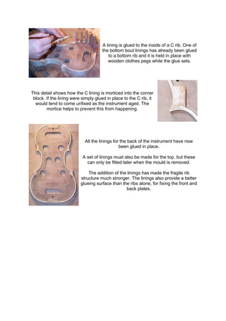 A lining is glued to the inside of a C rib. One of
the bottom bout linings has already been glued
to a bottom rib and it is held in place with
wooden clothes pegs while the glue sets.
This detail shows how the C lining is morticed into the corner
block. If the lining were simply glued in place to the C rib, it
would tend to come unfixed as the instrument aged. The
mortice helps to prevent this from happening.
All the linings for the back of the instrument have now
been glued in place.
A set of linings must also be made for the top, but these
can only be fitted later when the mould is removed.
The addition of the linings has made the fragile rib
structure much stronger. The linings also provide a better
glueing surface than the ribs alone, for fixing the front and
back plates.
 