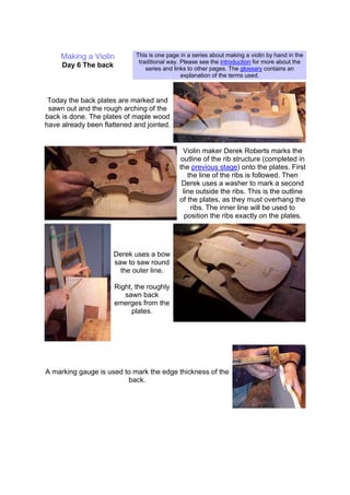 Making a Violin
Day 6 The back
This is one page in a series about making a violin by hand in the
traditional way. Please see the introduction for more about the
series and links to other pages. The glossary contains an
explanation of the terms used.
Today the back plates are marked and
sawn out and the rough arching of the
back is done. The plates of maple wood
have already been flattened and jointed.
Violin maker Derek Roberts marks the
outline of the rib structure (completed in
the previous stage) onto the plates. First
the line of the ribs is followed. Then
Derek uses a washer to mark a second
line outside the ribs. This is the outline
of the plates, as they must overhang the
ribs. The inner line will be used to
position the ribs exactly on the plates.
Derek uses a bow
saw to saw round
the outer line.
Right, the roughly
sawn back
emerges from the
plates.
A marking gauge is used to mark the edge thickness of the
back.
 