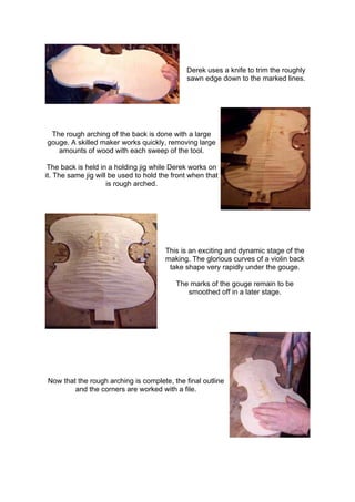 Derek uses a knife to trim the roughly
sawn edge down to the marked lines.
The rough arching of the back is done with a large
gouge. A skilled maker works quickly, removing large
amounts of wood with each sweep of the tool.
The back is held in a holding jig while Derek works on
it. The same jig will be used to hold the front when that
is rough arched.
This is an exciting and dynamic stage of the
making. The glorious curves of a violin back
take shape very rapidly under the gouge.
The marks of the gouge remain to be
smoothed off in a later stage.
Now that the rough arching is complete, the final outline
and the corners are worked with a file.
 