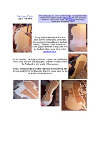 Making a Violin
Day 7 The front
This is one page in a series about making a violin by hand in the
traditional way. Please see the introduction for more about the
series and links to other pages. The glossary contains an
explanation of the terms used.
Today violin maker Derek Roberts
saws out the front plates, completes
the rough arching and begins the final
arching. The front plates are marked,
sawn out and trimmed in the same way
as the back plates were done in the
previous stage.
As for the back, the edge is trimmed down to the marked line
with a knife and with a chisel (right), and then filed to achieve
the final outline and shape of the corners.
Below, a large gouge is used to begin the rough arching. The
spruce used for the front is softer than the maple used for the
back and so is easier to cut.
 
