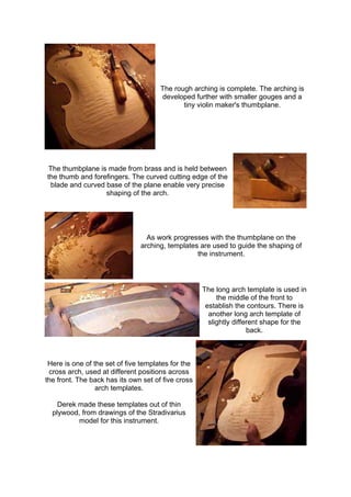 The rough arching is complete. The arching is
developed further with smaller gouges and a
tiny violin maker's thumbplane.
The thumbplane is made from brass and is held between
the thumb and forefingers. The curved cutting edge of the
blade and curved base of the plane enable very precise
shaping of the arch.
As work progresses with the thumbplane on the
arching, templates are used to guide the shaping of
the instrument.
The long arch template is used in
the middle of the front to
establish the contours. There is
another long arch template of
slightly different shape for the
back.
Here is one of the set of five templates for the
cross arch, used at different positions across
the front. The back has its own set of five cross
arch templates.
Derek made these templates out of thin
plywood, from drawings of the Stradivarius
model for this instrument.
 