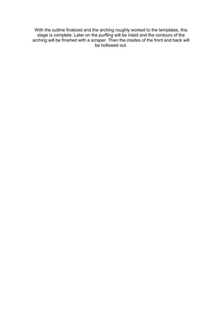 With the outline finalized and the arching roughly worked to the templates, this
stage is complete. Later on the purfling will be inlaid and the contours of the
arching will be finished with a scraper. Then the insides of the front and back will
be hollowed out.
 
