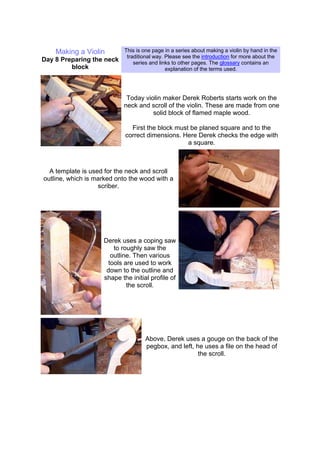 Making a Violin
Day 8 Preparing the neck
block
This is one page in a series about making a violin by hand in the
traditional way. Please see the introduction for more about the
series and links to other pages. The glossary contains an
explanation of the terms used.
Today violin maker Derek Roberts starts work on the
neck and scroll of the violin. These are made from one
solid block of flamed maple wood.
First the block must be planed square and to the
correct dimensions. Here Derek checks the edge with
a square.
A template is used for the neck and scroll
outline, which is marked onto the wood with a
scriber.
Derek uses a coping saw
to roughly saw the
outline. Then various
tools are used to work
down to the outline and
shape the initial profile of
the scroll.
Above, Derek uses a gouge on the back of the
pegbox, and left, he uses a file on the head of
the scroll.
 