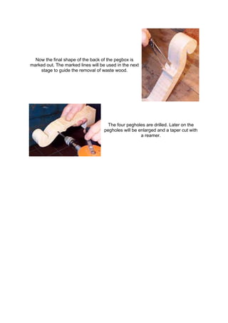 Now the final shape of the back of the pegbox is
marked out. The marked lines will be used in the next
stage to guide the removal of waste wood.
The four pegholes are drilled. Later on the
pegholes will be enlarged and a taper cut with
a reamer.
 