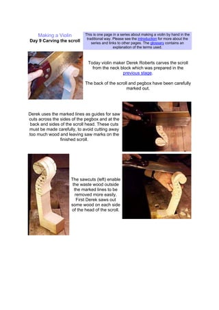 Making a Violin
Day 9 Carving the scroll
This is one page in a series about making a violin by hand in the
traditional way. Please see the introduction for more about the
series and links to other pages. The glossary contains an
explanation of the terms used.
Today violin maker Derek Roberts carves the scroll
from the neck block which was prepared in the
previous stage.
The back of the scroll and pegbox have been carefully
marked out.
Derek uses the marked lines as guides for saw
cuts across the sides of the pegbox and at the
back and sides of the scroll head. These cuts
must be made carefully, to avoid cutting away
too much wood and leaving saw marks on the
finished scroll.
The sawcuts (left) enable
the waste wood outside
the marked lines to be
removed more easily.
First Derek saws out
some wood on each side
of the head of the scroll.
 