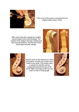 Then more of the wood is removed from the
pegbox sides using a chisel.
After more work with a gouge the roughly
carved shape of the scroll emerges. The
outside of the pegbox has been shaped and
only requires finishing. The first turn of the
scroll head has been started.
Now the work on the second turn of the
scroll starts. A further set of saw cuts is
made in the volute. The excess wood
is sawed out and the carving
progresses towards the eye of the
scroll. Right, the shape of the eye has
been cut with a small gouge.
 