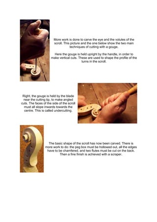 More work is done to carve the eye and the volutes of the
scroll. This picture and the one below show the two main
techniques of cutting with a gouge.
Here the gouge is held upright by the handle, in order to
make vertical cuts. These are used to shape the profile of the
turns in the scroll.
Right, the gouge is held by the blade
near the cutting tip, to make angled
cuts. The faces of the side of the scroll
must all slope inwards towards the
centre. This is called undercutting.
The basic shape of the scroll has now been carved. There is
more work to do: the peg box must be hollowed out, all the edges
have to be chamfered, and two flutes must be cut on the back.
Then a fine finish is achieved with a scraper.
 