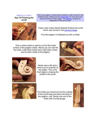 Making a Violin
Day 10 Finishing the
scroll
This is one page in a series about making a violin by hand in the
traditional way. Please see the introduction for more about the
series and links to other pages. The glossary contains an
explanation of the terms used.
Today violin maker Derek Roberts finishes the scroll
which was carved in the previous stage.
First the pegbox is hollowed out with a chisel.
Then a skew chisel is used to cut the flat inside
surface of the pegbox cheek. Above you can see the
two tools, a left skew chisel and a right skew chisel,
one for each cheek of the pegbox.
Derek uses a file and a
knife to put a chamfer on
the edges. This is the
final stage in shaping the
profile of the scroll.
Two flutes are carved around the outside
of the scroll head and down the back of
the pegbox. Left, Derek cuts one of the
flutes with a small gouge.
 