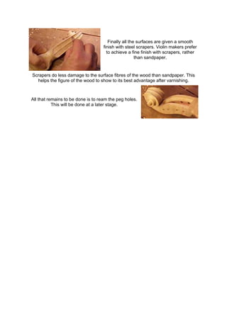 Finally all the surfaces are given a smooth
finish with steel scrapers. Violin makers prefer
to achieve a fine finish with scrapers, rather
than sandpaper.
Scrapers do less damage to the surface fibres of the wood than sandpaper. This
helps the figure of the wood to show to its best advantage after varnishing.
All that remains to be done is to ream the peg holes.
This will be done at a later stage.
 