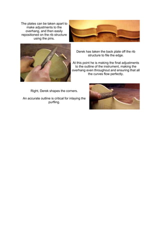 The plates can be taken apart to
make adjustments to the
overhang, and then easily
repositioned on the rib structure
using the pins.
Derek has taken the back plate off the rib
structure to file the edge.
At this point he is making the final adjustments
to the outline of the instrument, making the
overhang even throughout and ensuring that all
the curves flow perfectly.
Right, Derek shapes the corners.
An accurate outline is critical for inlaying the
purfling.
 