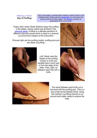 Making a Violin
Day 12 Purfling
This is one page in a series about making a violin by hand in the
traditional way. Please see the introduction for more about the
series and links to other pages. The glossary contains an
explanation of the terms used.
Today violin maker Derek Roberts inlays the purfling
in the plates, whose outline was finished in the
previous stage. Purfling is a delicate sandwich of
different coloured woods which is inlaid in a channel
cut around the margins of the instrument.
Pictured right are the purfling marker, purfling pick and
two strips of purfling.
Left, Derek uses the
blades of the purfling
marker to score two
parallel lines a short way
in from the edge of the
plate. Then, right, he
deepens each line with a
knife.
The wood between each knife cut is
removed with the purfling pick. This is a
very small narrow-bladed chisel. Using
this method, a purfling channel is cut
around each plate, ready to receive the
inlay.
 