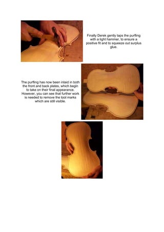 Finally Derek gently taps the purfling
with a light hammer, to ensure a
positive fit and to squeeze out surplus
glue.
The purfling has now been inlaid in both
the front and back plates, which begin
to take on their final appearance.
However, you can see that further work
is needed to remove the tool marks
which are still visible.
 