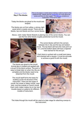Making a Violin
Day 2 The blocks
This is one page in a series about making a violin by hand in the
traditional way. Please see the introduction for more about the
series and links to other pages. The glossary contains an
explanation of the terms used.
Today the blocks are glued to the mould and
shaped.
The blocks are cut from willow, a strong, light
wood which is easily carved. There are six
blocks, two end blocks and four corner blocks.
Above, violin maker Derek Roberts is planing one of the corner blocks. You can
see the five other blocks roughly positioned round the mould.
The corner blocks will form the corners
between the C ribs and the top and bottom
bouts. The top block will have the neck joint cut
in it, and the bottom block will have a tapered
hole reamed for the end pin.
Each block is worked with a small hand plane
and checked with a square. It must be accurate
to achieve a good fit with the mould.
The blocks are glued to the mould.
Animal glue is heated and applied with
a brush to the block surface. The joint is
easy to break later on when the ribs are
complete and the blocks need to be
detached from the mould.
The mould itself forms the basis for
building up the rib structure of the
instrument. There are two types of
mould, the inside or Italian mould, used
here, and the outside or French mould.
Each violin maker makes his or her own
moulds based on patterns for different
models of instrument.
The holes through the mould will be used at a later stage for attaching cramps to
the instrument.
 