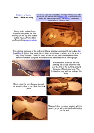 Making a Violin
Day 13 Final arching
This is one page in a series about making a violin by hand in the
traditional way. Please see the introduction for more about the
series and links to other pages. The glossary contains an
explanation of the terms used.
Today violin maker Derek
Roberts completes the final
arching on the top and bottom
plates, having finished the
purfling in the previous stage.
The external contours of the instrument have already been roughly carved on Day
6 and Day 7. In this final stage the contours are shaped precisely and the wood is
very finely finished. The tools used, shown above, are a thumbplane and a
selection of steel scrapers. Also shown are templates and a pencil gauge.
Before Derek starts on the final
arching, he carves a narrow flute
over the line of the purfling, around
the edge of the instrument. The
finished arching will rise up from this
flute.
Derek uses the pencil gauge to mark
out a contour line in pencil on the back
plate.
This and other contours marked with the
pencil gauge will guide the final shaping
of the arch.
 